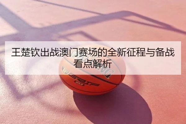 王楚钦出战澳门赛场的全新征程与备战看点解析