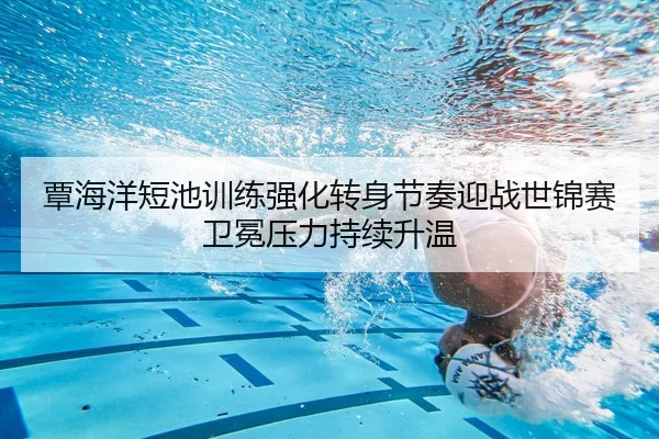 覃海洋短池训练强化转身节奏迎战世锦赛卫冕压力持续升温
