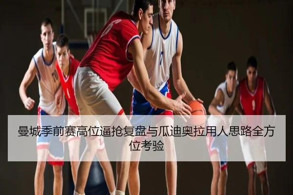 曼城季前赛高位逼抢复盘与瓜迪奥拉用人思路全方位考验