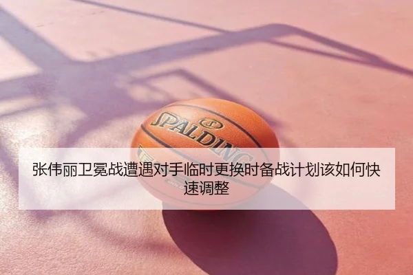 张伟丽卫冕战遭遇对手临时更换时备战计划该如何快速调整