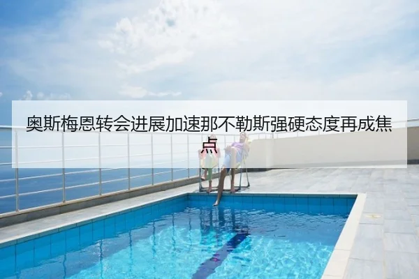 奥斯梅恩转会进展加速那不勒斯强硬态度再成焦点