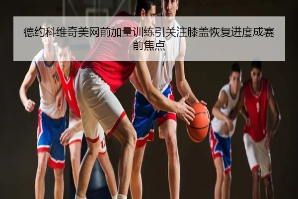 德约科维奇美网前加量训练引关注膝盖恢复进度成赛前焦点