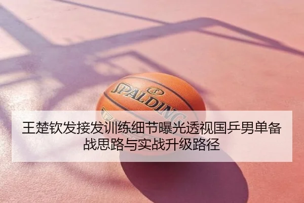 王楚钦发接发训练细节曝光透视国乒男单备战思路与实战升级路径