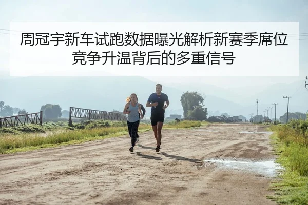 周冠宇新车试跑数据曝光解析新赛季席位竞争升温背后的多重信号